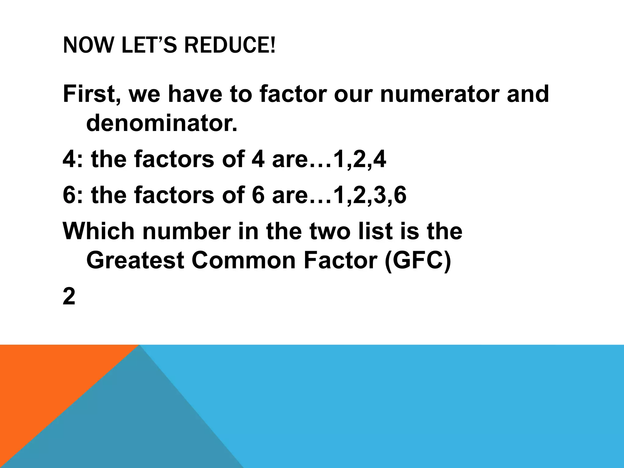 Now let’s reduce!First, we have to factor our numerator and denominator. 4: the factors of 4 are…1,2,46: the factors of 6 are…1,2,3,6Which number in the two list is the Greatest Common Factor (GFC)2