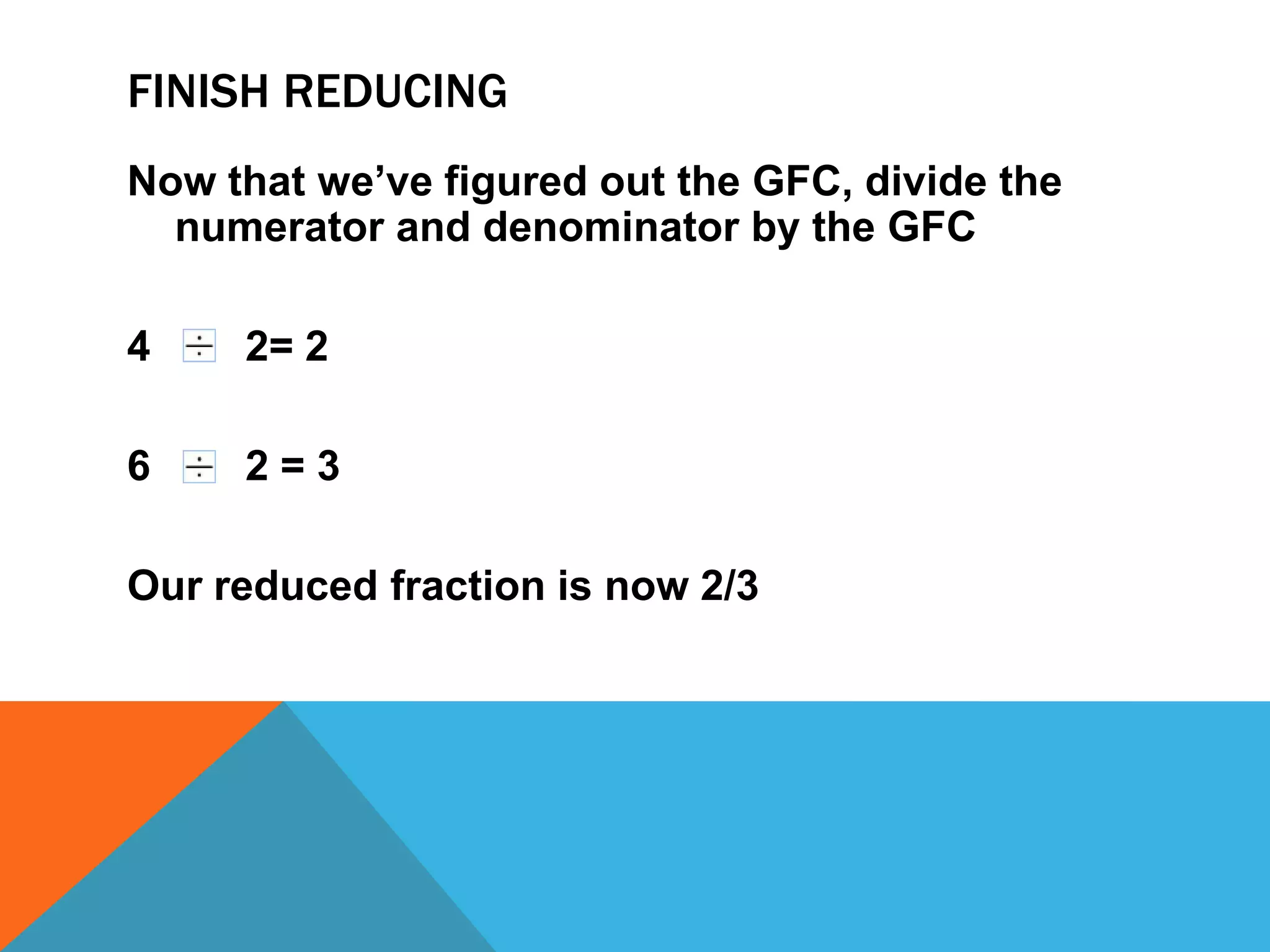 Finish reducingNow that we’ve figured out the GFC, divide the numerator and denominator by the GFC    2= 2    2 = 3Our reduced fraction is now 2/3