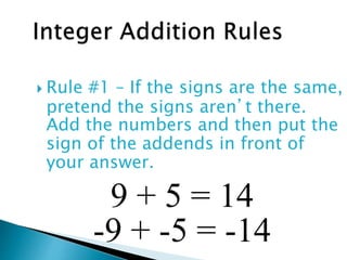  Rule #1 – If the signs are the same,
pretend the signs aren’t there.
Add the numbers and then put the
sign of the addends in front of
your answer.
9 + 5 = 14
-9 + -5 = -14
 