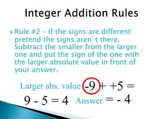  Rule #2 – If the signs are different
pretend the signs aren’t there.
Subtract the smaller from the larger
one and put the sign of the one with
the larger absolute value in front of
your answer.
-9 + +5 =
9 - 5 = 4
Larger abs. value
Answer = - 4
 