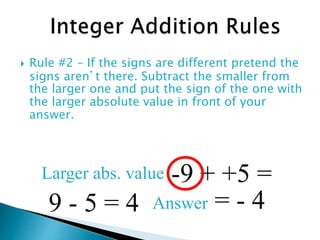  Rule #2 – If the signs are different pretend the
signs aren’t there. Subtract the smaller from
the larger one and put the sign of the one with
the larger absolute value in front of your
answer.
-9 + +5 =
9 - 5 = 4
Larger abs. value
Answer = - 4
 