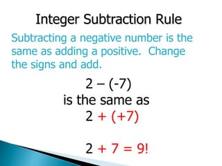 Integer Subtraction Rule
Subtracting a negative number is the
same as adding a positive. Change
the signs and add.
2 – (-7)
is the same as
2 + (+7)
2 + 7 = 9!
 