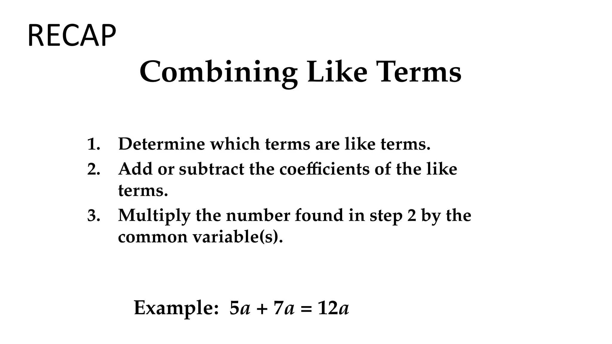 Combining Like Terms
1. Determine which terms are like terms.
2. Add or subtract the coefficients of the like
terms.
3. Multiply the number found in step 2 by the
common variable(s).
Example: 5a + 7a = 12a
RECAP
 