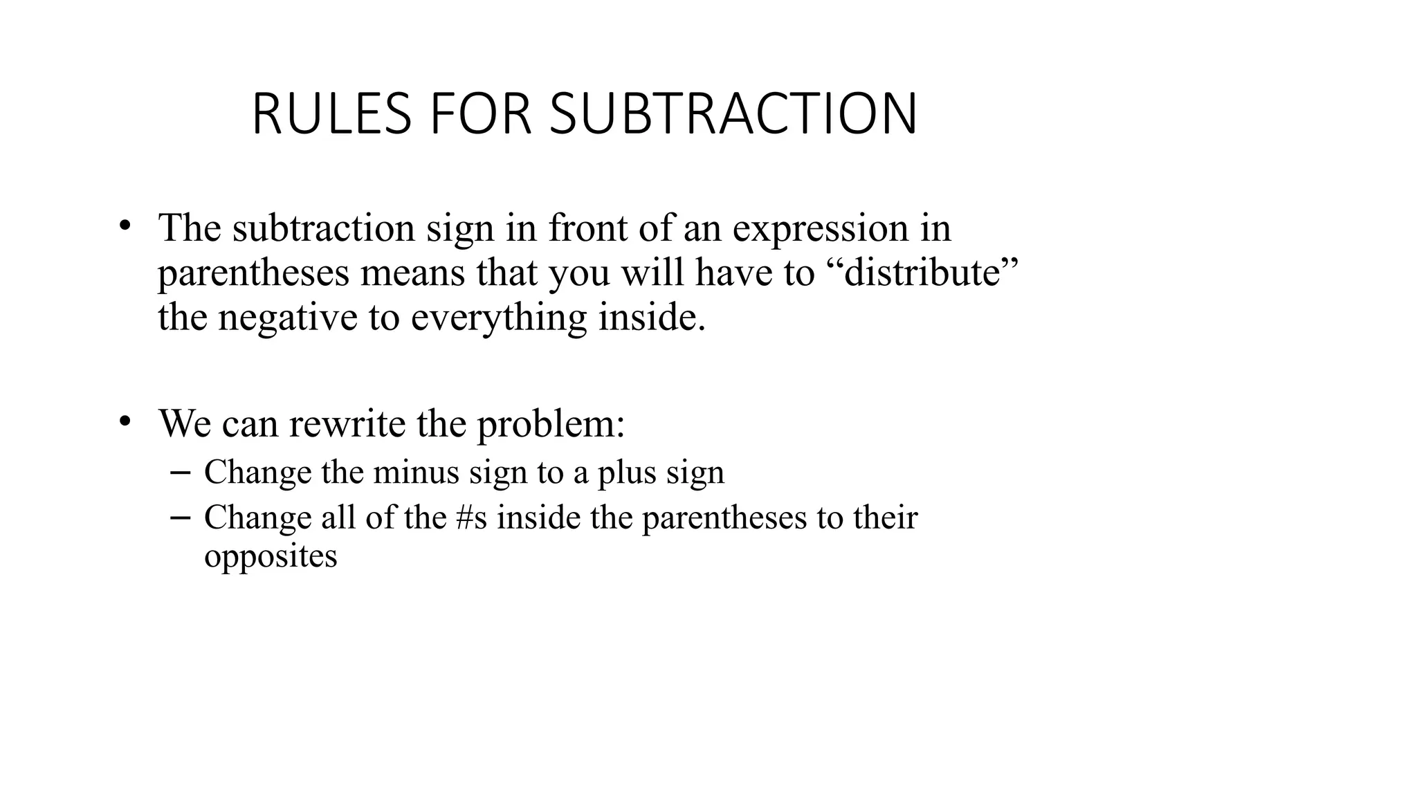 RULES FOR SUBTRACTION
• The subtraction sign in front of an expression in
parentheses means that you will have to “distribute”
the negative to everything inside.
• We can rewrite the problem:
– Change the minus sign to a plus sign
– Change all of the #s inside the parentheses to their
opposites
 