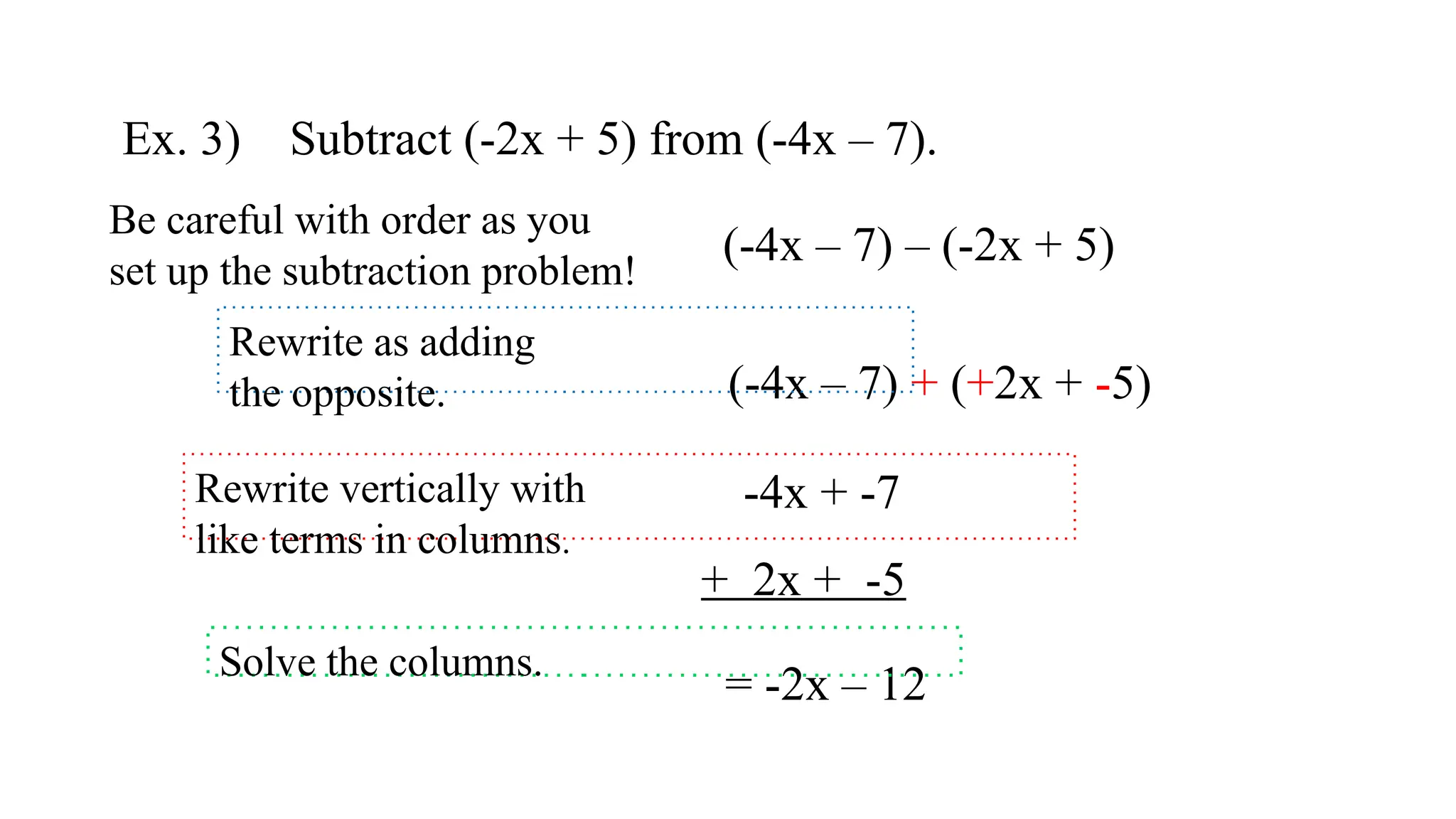 Ex. 3) Subtract (-2x + 5) from (-4x – 7).
(-4x – 7) + (+2x + -5)
-4x + -7
+ 2x + -5
= -2x – 12
(-4x – 7) – (-2x + 5)
Be careful with order as you
set up the subtraction problem!
Rewrite as adding
the opposite.
Rewrite vertically with
like terms in columns.
Solve the columns.
 