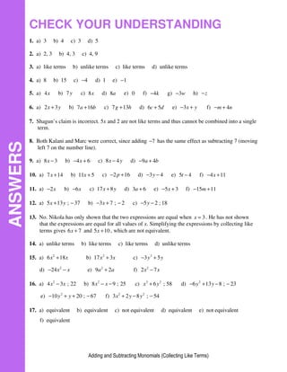 Adding and Subtracting Monomials (Collecting Like Terms)
CHECK YOUR UNDERSTANDING
1. a) 3 b) 4 c) 3 d) 5
2. a) 2, 3 b) 4, 3 c) 4, 9
3. a) like terms b) unlike terms c) like terms d) unlike terms
4. a) 8 b) 15 c) 4
− d) 1 e) 1
−
5. a) 4x b) 7y c) 8x d) 8a e) 0 f) 4k
− g) 3w
− h) z
−
6. a) 2 3
x y
+ b) 7 16
a b
+ c) 7 13
g h
+ d) 6 5
c d
+ e) 3x y
− + f) 4
m n
− +
7. Shagun’s claim is incorrect. 5x and 2 are not like terms and thus cannot be combined into a single
term.
8. Both Kalani and Marc were correct, since adding 7
− has the same effect as subtracting 7 (moving
left 7 on the number line).
9. a) 8 3
x − b) 4 6
x
− + c) 8 4
x y
− d) 9 4
a b
− +
10. a) 7 14
x + b) 11 5
x + c) 2 16
p
− + d) 3 4
y
− − e) 5 4
t − f) 4 11
x
− +
11. a) 2x
− b) 6x
− c) 17 8
x y
+ d) 3 6
a + e) 5 3
x
− + f) 15 11
m
− +
12. a) 5 13 ; 37
x y
+ − b) 3 7 ; 2
x
− + − c) 5 2 ; 18
y
− −
13. No. Nikola has only shown that the two expressions are equal when 3
x = . He has not shown
that the expressions are equal for all values of x. Simplifying the expressions by collecting like
terms gives 6 7
x + and 5 10
x + , which are not equivalent.
14. a) unlike terms b) like terms c) like terms d) unlike terms
15. a) 2
6 18
x x
+ b) 2
17 3
x x
+ c) 2
3 5
y y
− +
d) 2
24x x
− − e) 2
9 2
a a
+ f) 2
2 7
x x
−
16. a) 2
4 3 ; 22
x x
− b) 2
8 9 ; 25
x x
− − c) 2 2
6 ; 58
x y
+ d) 2
6 13 8 ; 23
y y
− + − −
e) 2
10 20 ; 67
y y
− + + − f) 2 2
3 2 8 ; 54
x y y
+ − −
17. a) equivalent b) equivalent c) not equivalent d) equivalent e) not equivalent
f) equivalent
ANSWERS
 