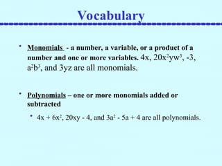 • Monomials - a number, a variable, or a product of a
number and one or more variables. 4x, 20x2
yw3
, -3,
a2
b3
, and 3yz are all monomials.
• Polynomials – one or more monomials added or
subtracted
• 4x + 6x2
, 20xy - 4, and 3a2
- 5a + 4 are all polynomials.
Vocabulary
 