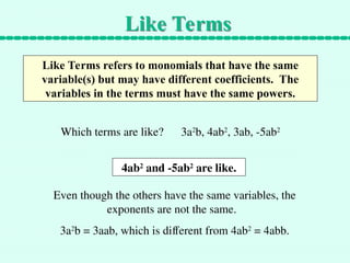 Like Terms
Like Terms refers to monomials that have the same
variable(s) but may have different coefficients. The
variables in the terms must have the same powers.
Which terms are like? 3a2
b, 4ab2
, 3ab, -5ab2
4ab2
and -5ab2
are like.
Even though the others have the same variables, the
exponents are not the same.
3a2
b = 3aab, which is different from 4ab2
= 4abb.
 