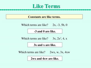 Like Terms
Constants are like terms.
Which terms are like? 2x, -3, 5b, 0
-3 and 0 are like.
Which terms are like? 3x, 2x2
, 4, x
3x and x are like.
Which terms are like? 2wx, w, 3x, 4xw
2wx and 4xw are like.
 