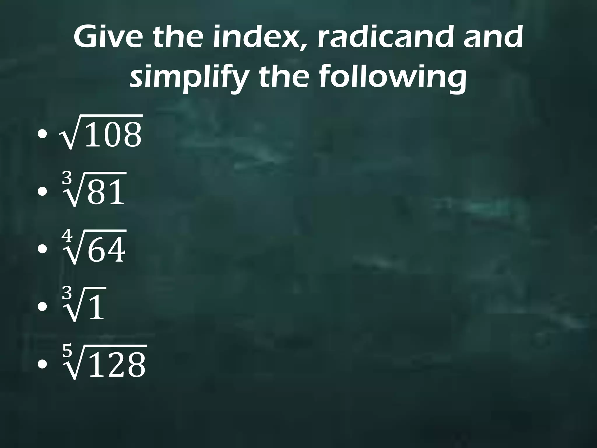 Give the index, radicand and
simplify the following
• 108
• 81
3
• 64
4
• 1
3
• 128
5