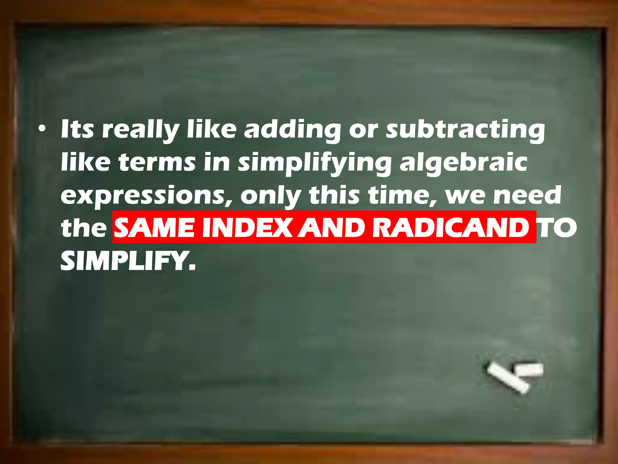 • Its really like adding or subtracting
like terms in simplifying algebraic
expressions, only this time, we need
the SAME INDEX AND RADICAND TO
SIMPLIFY.