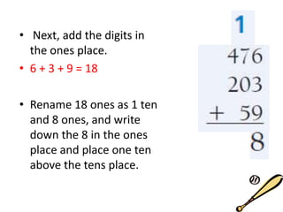 • Next, add the digits in
the ones place.
• 6 + 3 + 9 = 18
• Rename 18 ones as 1 ten
and 8 ones, and write
down the 8 in the ones
place and place one ten
above the tens place.
 
