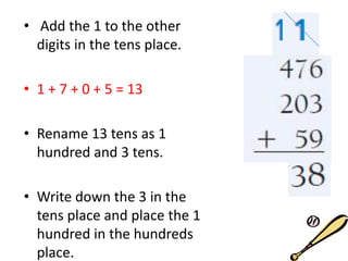 • Add the 1 to the other
digits in the tens place.
• 1 + 7 + 0 + 5 = 13
• Rename 13 tens as 1
hundred and 3 tens.
• Write down the 3 in the
tens place and place the 1
hundred in the hundreds
place.
 