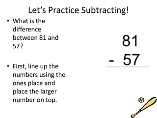Let’s Practice Subtracting!
• What is the
difference
between 81 and
57?
• First, line up the
numbers using the
ones place and
place the larger
number on top.
81
- 57
 