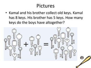 Pictures
• Kamal and his brother collect old keys. Kamal
has 8 keys. His brother has 5 keys. How many
keys do the boys have altogether?
 