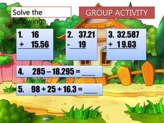 Solve the
following:
1. 16
+ 15.56
2. 37.21
- 19
3. 32.587
+ 1 9.63
4. 285 – 18.295 = ___
5. 98 + 25 + 16.3 = ___
GROUP ACTIVITY
 