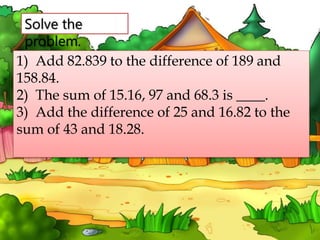 Solve the
problem.
1) Add 82.839 to the difference of 189 and
158.84.
2) The sum of 15.16, 97 and 68.3 is ____.
3) Add the difference of 25 and 16.82 to the
sum of 43 and 18.28.
 