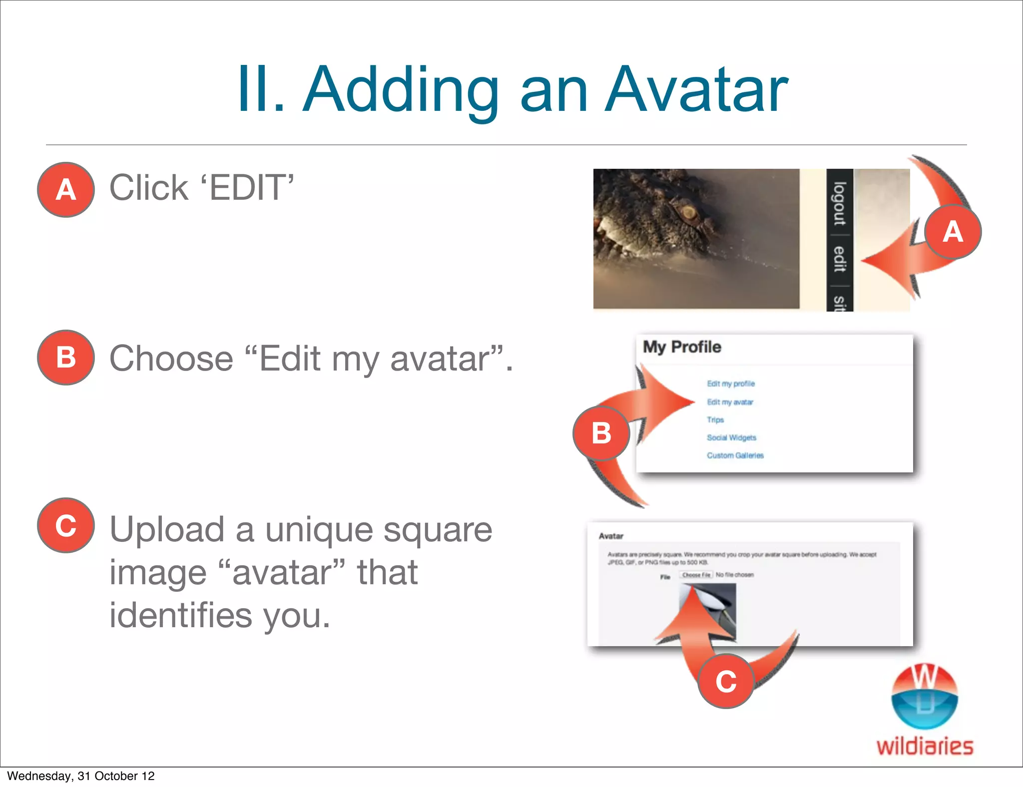 II. Adding an Avatar
       A        Click ‘EDIT’
                                                   A



       B        Choose “Edit my avatar”.

                                           B


       C        Upload a unique square
                image “avatar” that
                identiﬁes you.
                                               C

Wednesday, 31 October 12
 