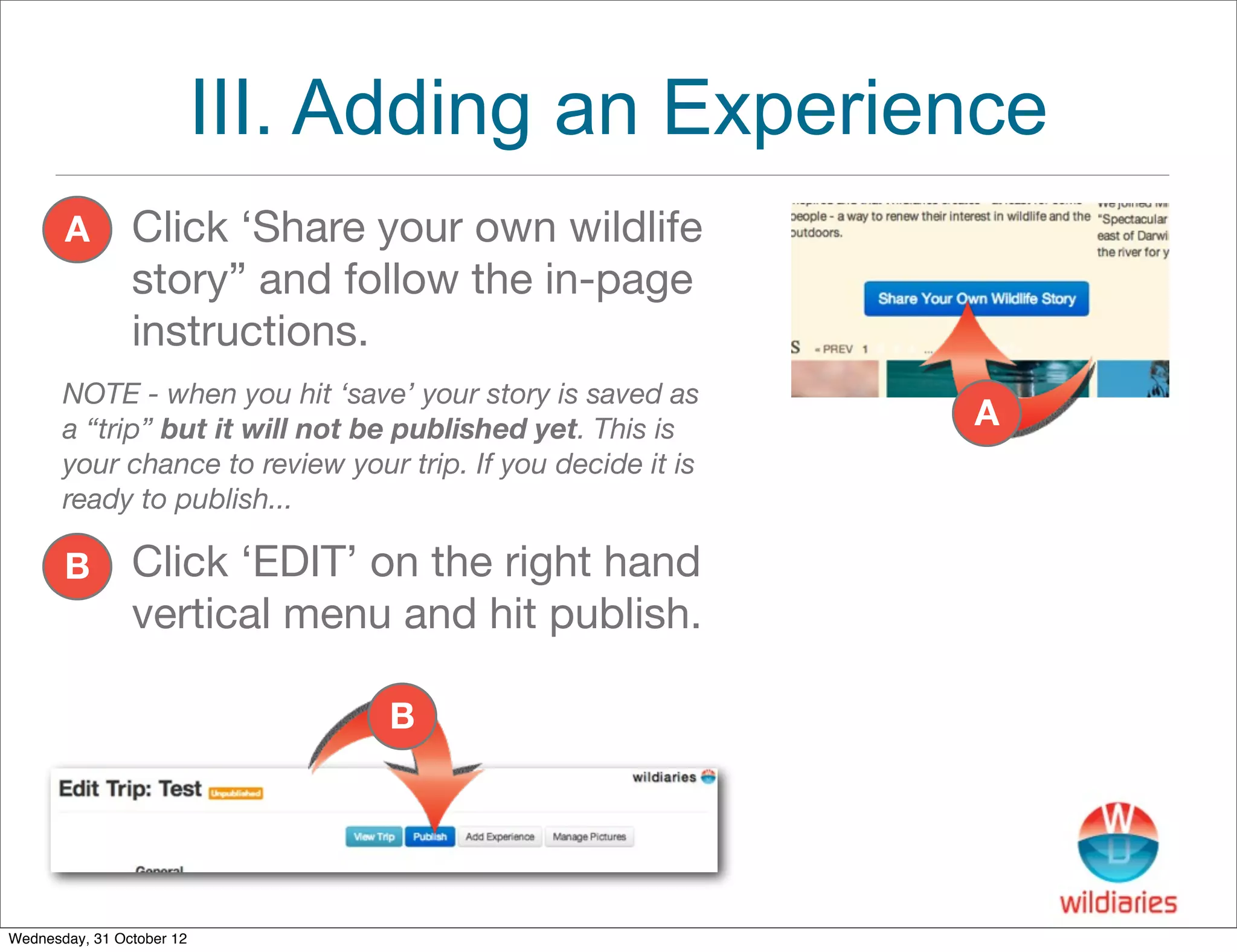III. Adding an Experience
       A        Click ‘Share your own wildlife
                story” and follow the in-page
                instructions.
       NOTE - when you hit ‘save’ your story is saved as
       a “trip” but it will not be published yet. This is     A
       your chance to review your trip. If you decide it is
       ready to publish...

       B        Click ‘EDIT’ on the right hand
                vertical menu and hit publish.

                                 B




Wednesday, 31 October 12
 