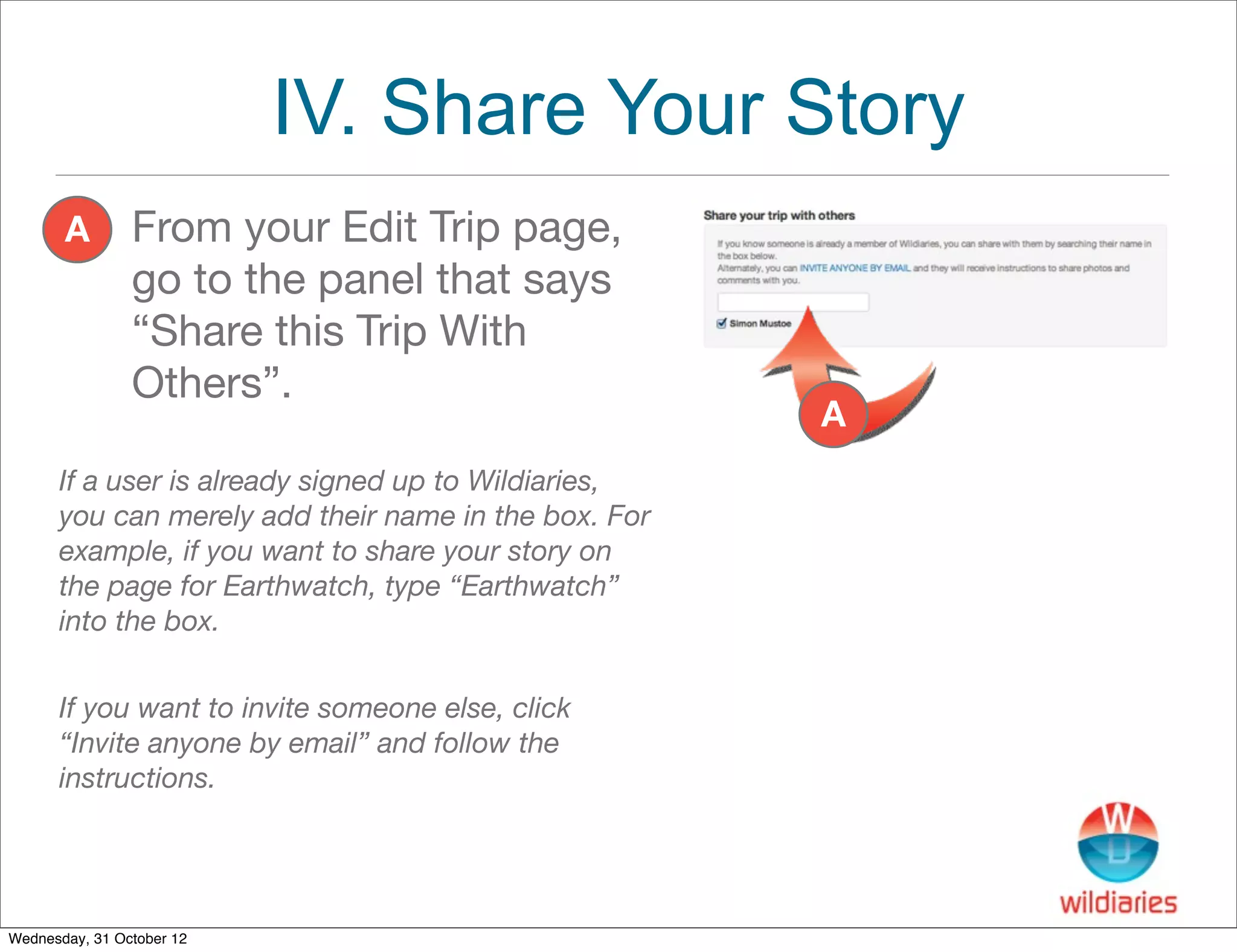 IV. Share Your Story
       A        From your Edit Trip page,
                go to the panel that says
                “Share this Trip With
                Others”.
                                                      A
      If a user is already signed up to Wildiaries,
      you can merely add their name in the box. For
      example, if you want to share your story on
      the page for Earthwatch, type “Earthwatch”
      into the box.


      If you want to invite someone else, click
      “Invite anyone by email” and follow the
      instructions.




Wednesday, 31 October 12
 