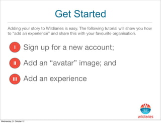 Get Started
      Adding your story to Wildiaries is easy. The following tutorial will show you how
      to “add an experience” and share this with your favourite organisation.


             I         Sign up for a new account;

            II         Add an “avatar” image; and

            III        Add an experience




Wednesday, 31 October 12
 