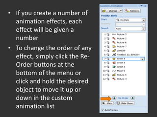 • If you create a number of
  animation effects, each
  effect will be given a
  number
• To change the order of any
  effect, simply click the Re-
  Order buttons at the
  bottom of the menu or
  click and hold the desired
  object to move it up or
  down in the custom
  animation list
 