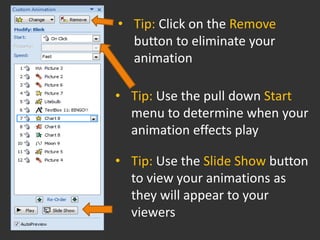 • Tip: Click on the Remove
  button to eliminate your
  animation

• Tip: Use the pull down Start
  menu to determine when your
  animation effects play

• Tip: Use the Slide Show button
  to view your animations as
  they will appear to your
  viewers
 