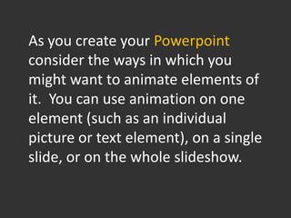 As you create your Powerpoint
consider the ways in which you
might want to animate elements of
it. You can use animation on one
element (such as an individual
picture or text element), on a single
slide, or on the whole slideshow.
 