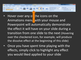 • Hover over any of the icons on the
  Animations menu with your mouse and
  Powerpoint will automatically demonstrate
  the effect it will have on your slide during a
  transition from one slide to the next (Hovering
  over the checkered icon, for example, will produce
  the dissolve effect at the beginning of this slide)
• Once you have spent time playing with the
  effects, simply click to highlight any effect
  you would liked applied to your slide
 