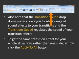 • Also note that the Transition Sound drop
  down menu allows you to add a range of
  sound effects to your transitions and the
  Transitions Speed regulates the speed of your
  transition effects
• To get the same transition effect for your
  whole slideshow, rather than one slide, simply
  click the Apply To All button.
 