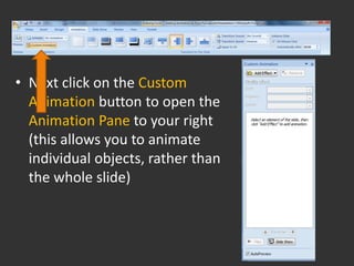 • Next click on the Custom
  Animation button to open the
  Animation Pane to your right
  (this allows you to animate
  individual objects, rather than
  the whole slide)
 