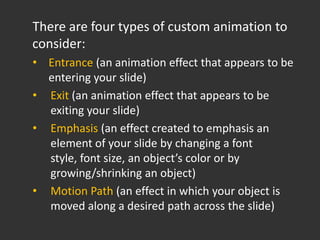 There are four types of custom animation to
consider:
• Entrance (an animation effect that appears to be
  entering your slide)
• Exit (an animation effect that appears to be
  exiting your slide)
• Emphasis (an effect created to emphasis an
  element of your slide by changing a font
  style, font size, an object’s color or by
  growing/shrinking an object)
• Motion Path (an effect in which your object is
  moved along a desired path across the slide)
 