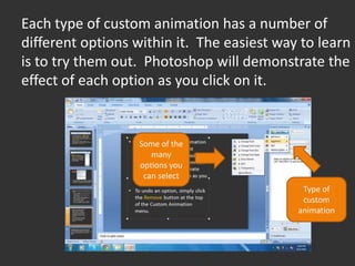 Each type of custom animation has a number of
different options within it. The easiest way to learn
is to try them out. Photoshop will demonstrate the
effect of each option as you click on it.


                   Some of the
                      many
                   options you
                    can select
                                             Type of
                                             custom
                                            animation
 