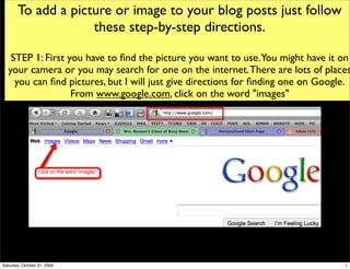 To add a picture or image to your blog posts just follow
                    these step-by-step directions.

   STEP 1: First you have to ﬁnd the picture you want to use.You might have it on
  your camera or you may search for one on the internet. There are lots of places
    you can ﬁnd pictures, but I will just give directions for ﬁnding one on Google.
                  From www.google.com, click on the word "images"




Saturday, October 31, 2009                                                       1
 