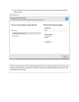 16. Then it will ask you how you will be using it and what your zip code is. Enter this information,
and click next.
After this it will take you to HP’s website to register your device, which is optional. All you have to do
is fill out the information and submit it. Now your HP printer is installed and you can print from it by
selecting it when you print.
 