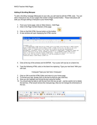 NHCS Teacher Web Pages


Adding A Scrolling Marquee

To add a Scrolling message (Marquee) on your site, you will need to edit the HTML code. You can
add a marquee to any of your pages that contain a Page Content Editor. These instructions will
walk you through adding a marquee to your Home Page.


   1. From your home page, click on Sites Actions – Edit Page.
   2. Click in the Page Content Section of the page.

   3. Click on the Edit HTML Source button on the toolbar.
   4. A new window will open displaying the HTML source.




   5. Click at the top of the window and hit ENTER. Your cursor will now be on a blank line.

   6. Type the following HTML code on the blank line replacing “Type your text here” With your
      own text.

                          <marquee>Type your text here.</marquee>

   7.    Click on OK to exit the HTML Editor and return to your home page.
   8.    To format your text, double click on the text so that you get a text box.
   9.    Now you can highlight and format the text using the toolbar.
   10.   You should also be able to edit the text from this box as well. Just be careful not to delete
         the text box. (That would remove the marquee tag.) Also do not change the dimensions of
         the box.
 