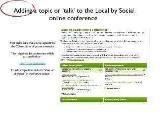 First make sure that you’re signed into
the Communities of practice website
Then sign into the conference which
you can find at -
http://bit.ly/LbySonline
To add a topic first click on “View on
all topics” in the Forum section
Adding a topic or ‘talk’ to the Local by Social
online conference
 