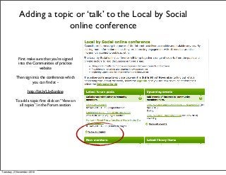 First make sure that you’re signed
into the Communities of practice
website
Then sign into the conference which
you can ﬁnd at -
http://bit.ly/LbySonline
To add a topic ﬁrst click on “View on
all topics” in the Forum section
Adding a topic or ‘talk’ to the Local by Social
online conference
Tuesday, 2 November 2010
 