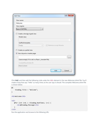 Click Add, and then add the following code under the <h2> element in the new Welcome.cshtml file. You'll
create a loop that says "Hello" as many times as the user says it should. The complete Welcome.cshtml file
is shown below.
@{
     ViewBag.Title = "Welcome";
}

<h2>Welcome</h2>

<ul>
   @for (int i=0; i <ViewBag.NumTimes; i++) {
      <li>@ViewBag.Message</li>
   }
</ul>
Run the application and browse to the following URL:
 