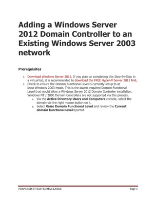 PREPARED BY RAVI KUMAR LANKE Page 1
Adding a Windows Server
2012 Domain Controller to an
Existing Windows Server 2003
network
Prerequisites
1. Download Windows Server 2012. If you plan on completing this Step-By-Step in
a virtual lab, it is recommended to download the FREE Hyper-V Server 2012 first.
2. Check to ensure the Domain Functional Level is currently setup to at
least Windows 2003 mode. This is the lowest required Domain Functional
Level that would allow a Windows Server 2012 Domain Controller installation.
Windows NT / 2000 Domain Controllers are not supported via this process.
a. Via the Active Directory Users and Computers console, select the
domain via the right mouse button on it.
b. Select Raise Domain Functional Level and review the Current
domain functional levelreported
 