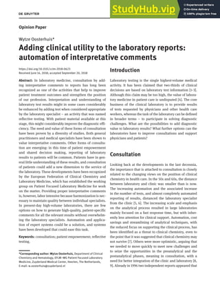 Clin Chem Lab Med 2018; aop
Opinion Paper
Wytze Oosterhuis*
Adding clinical utility to the laboratory reports:
automation of interpretative comments
https://doi.org/10.1515/cclm-2018-0623
Received June 14, 2018; accepted September 20, 2018
Abstract: In laboratory medicine, consultation by add-
ing interpretative comments to reports has long been
recognized as one of the activities that help to improve
patient treatment outcomes and strengthen the position
of our profession. Interpretation and understanding of
laboratory test results might in some cases considerably
be enhanced by adding test when considered appropriate
by the laboratory specialist – an activity that was named
reflective testing. With patient material available at this
stage, this might considerably improve the diagnostic effi-
ciency. The need and value of these forms of consultation
have been proven by a diversity of studies. Both general
practitioners and medical specialists have been shown to
value interpretative comments. Other forms of consulta-
tion are emerging: in this time of patient empowerment
and shared decision making, reporting of laboratory
results to patients will be common. Patients have in gen-
eral little understanding of these results, and consultation
of patients could add a new dimension to the service of
the laboratory. These developments have been recognized
by the European Federation of Clinical Chemistry and
Laboratory Medicine, which has established the working
group on Patient Focused Laboratory Medicine for work
on the matter. Providing proper interpretative comments
is, however, labor intensive because harmonization is nec-
essary to maintain quality between individual specialists.
In present-day high-volume laboratories, there are few
options on how to generate high-quality, patient-specific
comments for all the relevant results without overwhelm-
ing the laboratory specialists. Automation and applica-
tion of expert systems could be a solution, and systems
have been developed that could ease this task.
Keywords: consultation; patient empowerment; reflective
testing.
Introduction
Laboratory testing is the single highest-volume medical
activity. It has been claimed that two-thirds of clinical
decisions are based on laboratory test information [1–3].
Although this claim may be too high, the value of labora-
tory medicine in patient care is undisputed [4]. The core
business of the clinical laboratory is to provide results
of tests requested by physicians and other health care
workers, whereas the task of the laboratory can be defined
in broader terms – to participate in solving diagnostic
challenges. What are the possibilities to add diagnostic
value to laboratory results? What further options can the
laboratories have to improve consultations and support
physicians and patients?
Consultation
Looking back at the developments in the last decennia,
the importance that is attached to consultation is closely
related to the changing views on the position of clinical
chemistry in health care. In the 50s and 60s, the distance
between laboratory and clinic was smaller than is now.
The increasing automation and the associated increase
in the number of tests, and almost completely automated
reporting of results, distanced the laboratory specialist
from the clinic [5, 6]. The increasing scale and emphasis
on the analytical process resulted in large laboratories
mainly focused on a fast response time, but with inher-
ently less attention for clinical support. Automation, cost
savings and streamlining of analytical techniques, with
the reduced focus on supporting the clinical process, has
been identified as a threat to clinical chemistry, even to
the point that it was suggested that clinical chemistry may
not survive [7]. Others were more optimistic, arguing that
we needed to move quickly to meet new challenges and
to seize the opportunities in the preanalytical and the
postanalytical phases, meaning in consultation, with a
need for better integration of the clinic and laboratory [8,
9]. Already in 1996 two independent reports appeared that
*Corresponding author: Wytze Oosterhuis, Department of Clinical
Chemistry and Hematology, EFLM–WG Patient Focused Laboratory
Medicine, Zuyderland Medical Center, Heerlen, The Netherlands,
E-mail: w.oosterhuis@zuyderland.nl
 