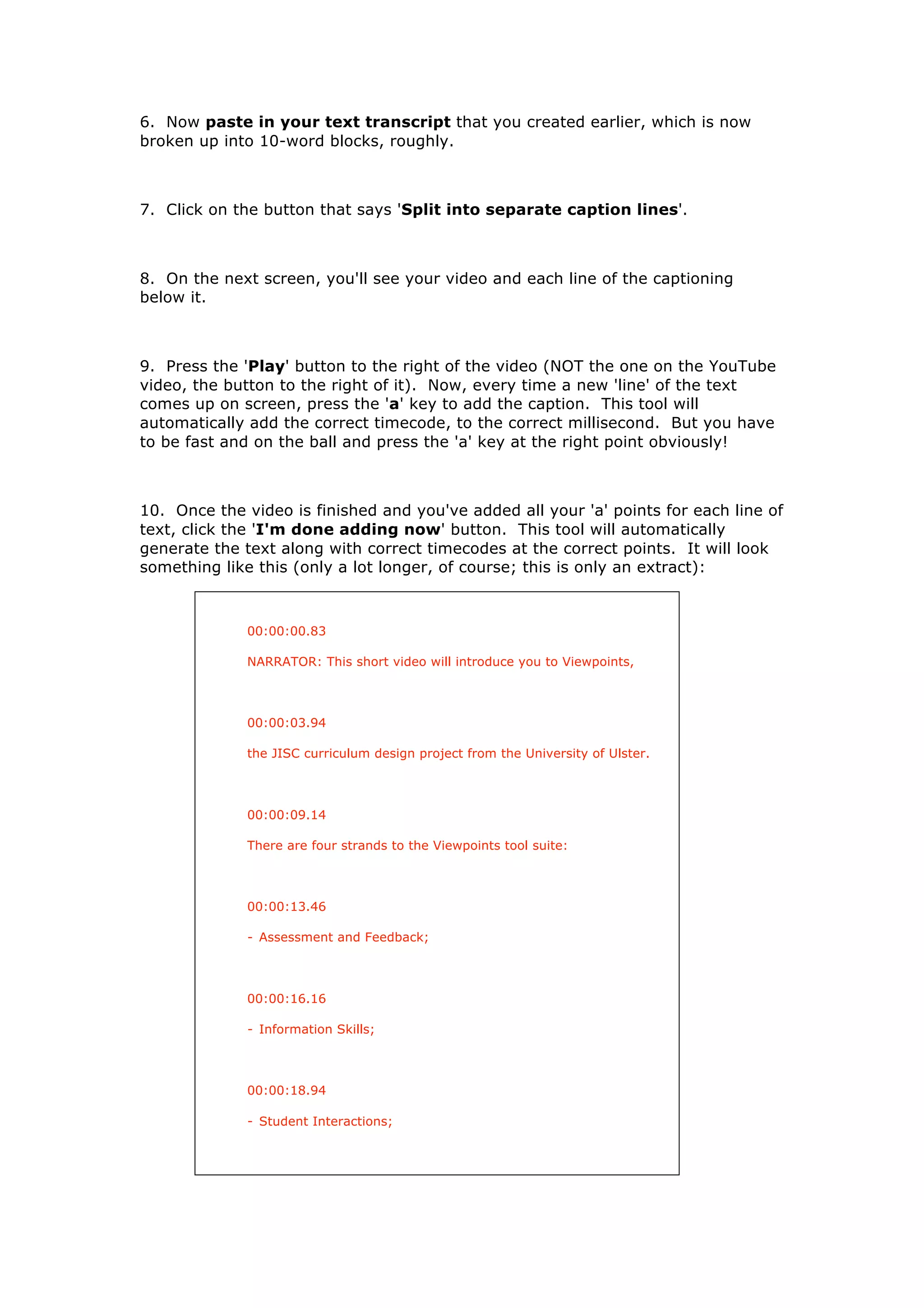 6. Now paste in your text transcript that you created earlier, which is now
broken up into 10-word blocks, roughly.



7. Click on the button that says 'Split into separate caption lines'.



8. On the next screen, you'll see your video and each line of the captioning
below it.



9. Press the 'Play' button to the right of the video (NOT the one on the YouTube
video, the button to the right of it). Now, every time a new 'line' of the text
comes up on screen, press the 'a' key to add the caption. This tool will
automatically add the correct timecode, to the correct millisecond. But you have
to be fast and on the ball and press the 'a' key at the right point obviously!



10. Once the video is finished and you've added all your 'a' points for each line of
text, click the 'I'm done adding now' button. This tool will automatically
generate the text along with correct timecodes at the correct points. It will look
something like this (only a lot longer, of course; this is only an extract):



              00:00:00.83

              NARRATOR: This short video will introduce you to Viewpoints,



              00:00:03.94

              the JISC curriculum design project from the University of Ulster.



              00:00:09.14

              There are four strands to the Viewpoints tool suite:



              00:00:13.46

              - Assessment and Feedback;




              00:00:16.16

              - Information Skills;



              00:00:18.94

              - Student Interactions;
 