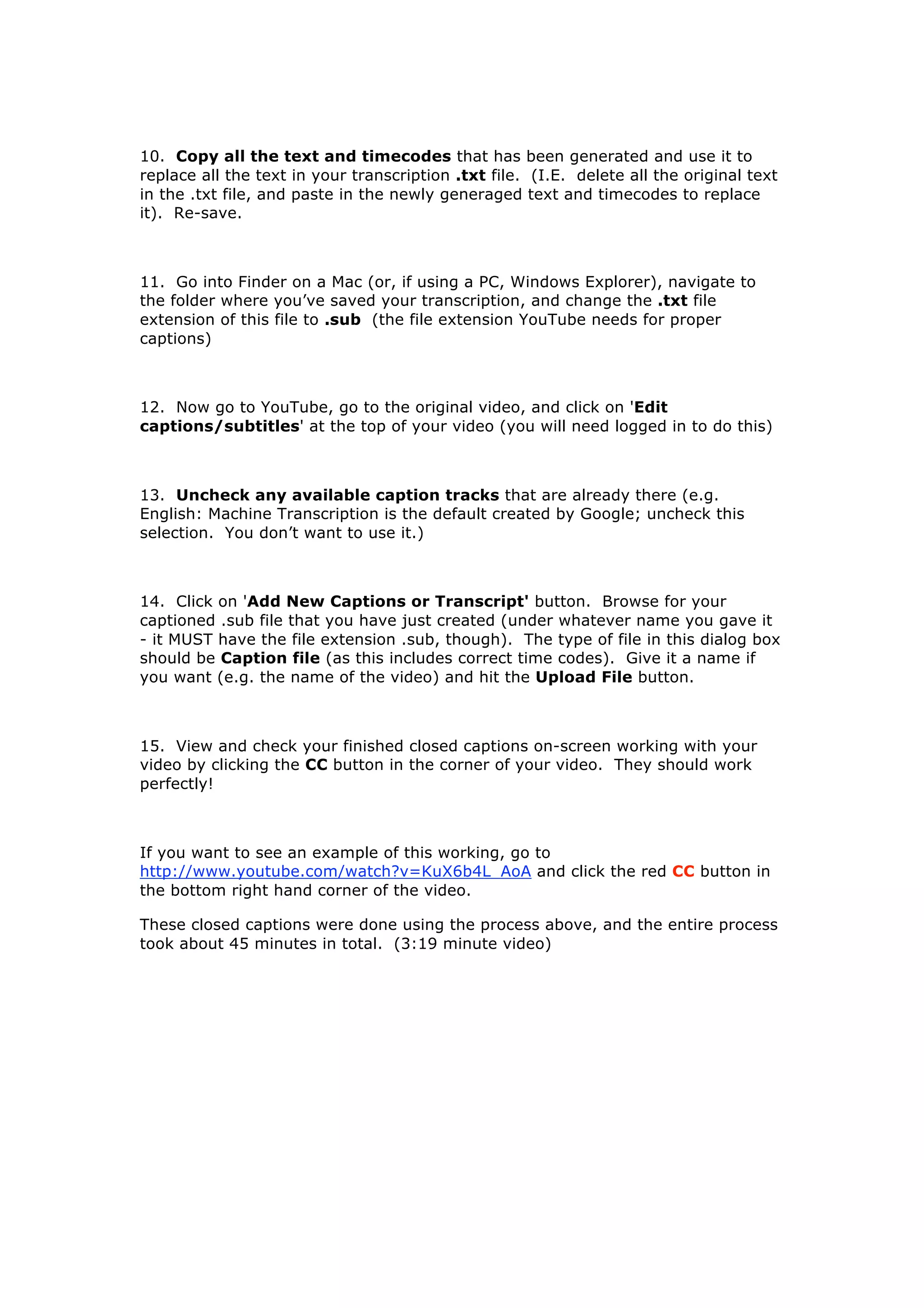 10. Copy all the text and timecodes that has been generated and use it to
replace all the text in your transcription .txt file. (I.E. delete all the original text
in the .txt file, and paste in the newly generaged text and timecodes to replace
it). Re-save.



11. Go into Finder on a Mac (or, if using a PC, Windows Explorer), navigate to
the folder where you’ve saved your transcription, and change the .txt file
extension of this file to .sub (the file extension YouTube needs for proper
captions)



12. Now go to YouTube, go to the original video, and click on 'Edit
captions/subtitles' at the top of your video (you will need logged in to do this)



13. Uncheck any available caption tracks that are already there (e.g.
English: Machine Transcription is the default created by Google; uncheck this
selection. You don’t want to use it.)



14. Click on 'Add New Captions or Transcript' button. Browse for your
captioned .sub file that you have just created (under whatever name you gave it
- it MUST have the file extension .sub, though). The type of file in this dialog box
should be Caption file (as this includes correct time codes). Give it a name if
you want (e.g. the name of the video) and hit the Upload File button.



15. View and check your finished closed captions on-screen working with your
video by clicking the CC button in the corner of your video. They should work
perfectly!



If you want to see an example of this working, go to
http://www.youtube.com/watch?v=KuX6b4L_AoA and click the red CC button in
the bottom right hand corner of the video.

These closed captions were done using the process above, and the entire process
took about 45 minutes in total. (3:19 minute video)
 