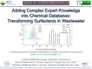 1
Adding Complex Expert KnowledgeAdding Complex Expert Knowledge
into Chemical Databases:into Chemical Databases:
Transforming Surfactants in WastewaterTransforming Surfactants in Wastewater
Emma Schymanski
Luxembourg Centre for Systems Biomedicine (LCSB), University of Luxembourg.
Email: emma.schymanski@uni.lu
Juliane Hollender (Eawag, Dübendorf, Switzerland)
Chris Grulke (NCCT, US EPA, Research Triangle Park, NC, USA)
Antony J. Williams (NCCT, US EPA, Research Triangle Park, NC, USA)
The views expressed in this presentation are those of the authors and do not necessarily reflect the views or policies of the U.S. Environmental Protection Agency.
 