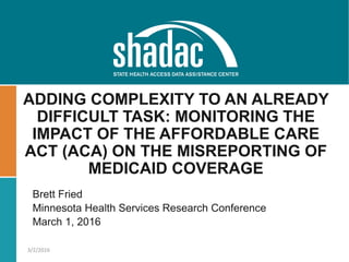 Brett Fried
Minnesota Health Services Research Conference
March 1, 2016
ADDING COMPLEXITY TO AN ALREADY
DIFFICULT TASK: MONITORING THE
IMPACT OF THE AFFORDABLE CARE
ACT (ACA) ON THE MISREPORTING OF
MEDICAID COVERAGE
3/2/2016
 