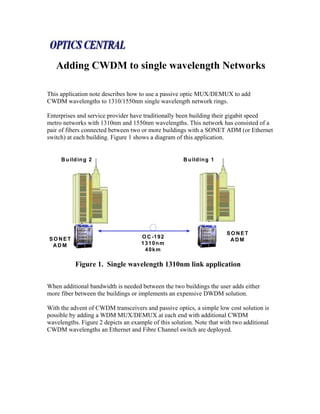 Adding CWDM to single wavelength Networks

This application note describes how to use a passive optic MUX/DEMUX to add
CWDM wavelengths to 1310/1550nm single wavelength network rings.

Enterprises and service provider have traditionally been building their gigabit speed
metro networks with 1310nm and 1550nm wavelengths. This network has consisted of a
pair of fibers connected between two or more buildings with a SONET ADM (or Ethernet
switch) at each building. Figure 1 shows a diagram of this application.


     B u ild in g 2                                   B u ild in g 1




                                                                       SONET
SONET                                O C -1 9 2
                                                                        ADM
 ADM                                 1310nm
                                      40km

           Figure 1. Single wavelength 1310nm link application

When additional bandwidth is needed between the two buildings the user adds either
more fiber between the buildings or implements an expensive DWDM solution.

With the advent of CWDM transceivers and passive optics, a simple low cost solution is
possible by adding a WDM MUX/DEMUX at each end with additional CWDM
wavelengths. Figure 2 depicts an example of this solution. Note that with two additional
CWDM wavelengths an Ethernet and Fibre Channel switch are deployed.
 