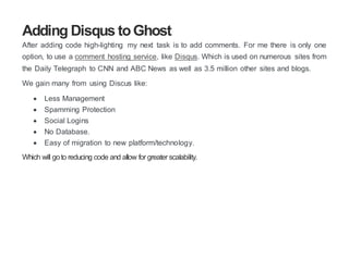 Adding Disqus toGhost
After adding code high-lighting my next task is to add comments. For me there is only one
option, to use a comment hosting service, like Disqus. Which is used on numerous sites from
the Daily Telegraph to CNN and ABC News as well as 3.5 million other sites and blogs.
We gain many from using Discus like:
 Less Management
 Spamming Protection
 Social Logins
 No Database.
 Easy of migration to new platform/technology.
Which will goto reducing code and allow for greater scalability.
 