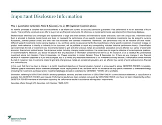 Important Disclosure Information
This is a publication by Gerstein, Fisher & Associates, Inc. an SEC registered investment adviser.
All material presented is compiled from sources believed to be reliable and current, but accuracy cannot be guaranteed. Past performance is not an assurance of future
results. This is not to be construed as an offer to buy or sell any financial instruments. All references to market performance was obtained from Bloomberg database.
Market indices referenced are unmanaged and representative of large and small domestic and international stocks and bonds, each with unique risks. Information about
them is provided to illustrate market trends and does not represent the performance of any specific investment. International investments may be subject to currency
fluctuations, potential political unrest, and other risks not associated with domestic investments. Remember, past performance may not be indicative of future results.
Different types of investments involve varying degrees of risk, and there can be no assurance that the future performance of any specific investment, investment strategy, or
product made reference to directly or indirectly in this document, will be profitable or equal any corresponding indicated historical performance level(s). Diversification
cannot eliminate the risk of investment loss. Investments related to gold and other precious metals are considered speculative and are affected by a variety of world-wide
economic, financial and political factors. Due to various factors, including changing market conditions, the content may no longer be reflective of current opinions, positions,
or recommendations. Moreover, you should not assume that any discussion or information contained herein serves as the receipt of, or as a substitute for, personalized
investment advice from Gerstein, Fisher & Associates, Inc. Please remember to contact Gerstein, Fisher & Associates, Inc. if there are any changes in your financial
situation or investment objectives or if you wish to impose, add or to modify any reasonable restrictions to our investment advisory services. Diversification cannot eliminate
the risk of investment loss. Investments related to gold and other precious metals are considered speculative and are affected by a variety of world-wide economic, financial
and political factors.
In the event that there has been a change in a client's investment objectives or financial situation, he/she/it is encouraged to advise GERSTEIN FISHER immediately.
Different types of investments and/or investment strategies involve varying levels of risk, and there can be no assurance that any specific investment or investment strategy
(including the investments purchased and/or investment strategies devised or undertaken by GERSTEIN FISHER) will be profitable.
Information pertaining to GERSTEIN FISHER's advisory operations, services, and fees is set forth in GERSTEIN FISHER's current disclosure statement, a copy of which is
available from GERSTEIN FISHER upon request. Performance results have been compiled exclusively by GERSTEIN FISHER, and have not been independently verified.
GERSTEIN FISHER maintains all information supporting the performance results in accordance with regulatory requirements.
Securities offered through GFA Securities, LLC; Member FINRA; SIPC
3
 