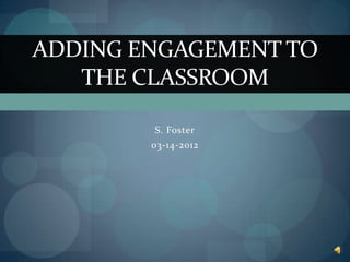 ADDING ENGAGEMENT TO
   THE CLASSROOM

        S. Foster
        03-14-2012
 