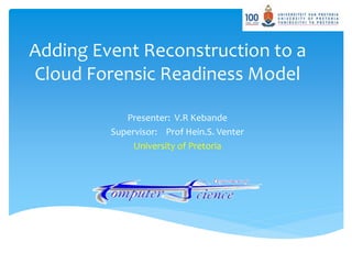Adding Event Reconstruction to a
Cloud Forensic Readiness Model
Presenter: V.R Kebande
Supervisor: Prof Hein.S. Venter
University of Pretoria
 